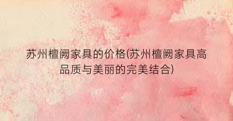 苏州檀阙家具的价格(苏州檀阙家具高品质与美丽的完美结合)