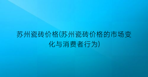 苏州瓷砖价格(苏州瓷砖价格的市场变化与消费者行为)