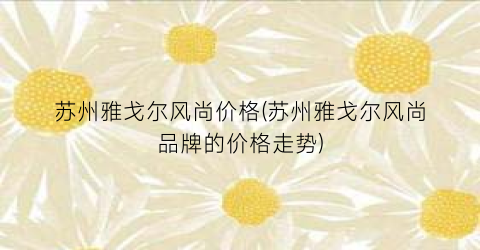苏州雅戈尔风尚价格(苏州雅戈尔风尚品牌的价格走势)