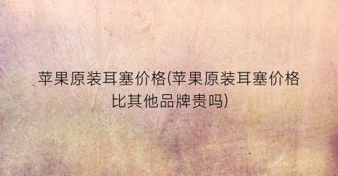 苹果原装耳塞价格(苹果原装耳塞价格比其他品牌贵吗)
