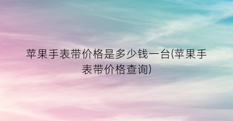 苹果手表带价格是多少钱一台(苹果手表带价格查询)