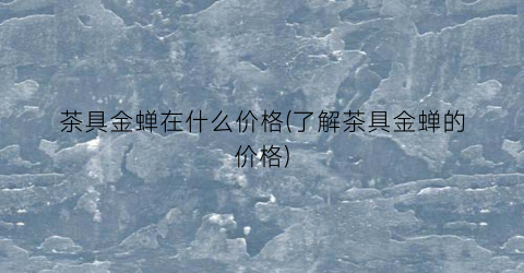 茶具金蝉在什么价格(了解茶具金蝉的价格)