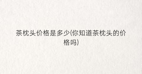 茶枕头价格是多少(你知道茶枕头的价格吗)