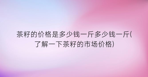茶籽的价格是多少钱一斤多少钱一斤(了解一下茶籽的市场价格)