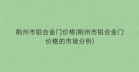 荆州市铝合金门价格(荆州市铝合金门价格的市场分析)