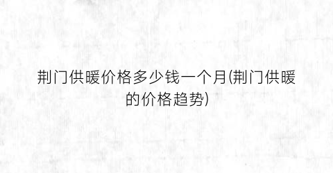 荆门供暖价格多少钱一个月(荆门供暖的价格趋势)