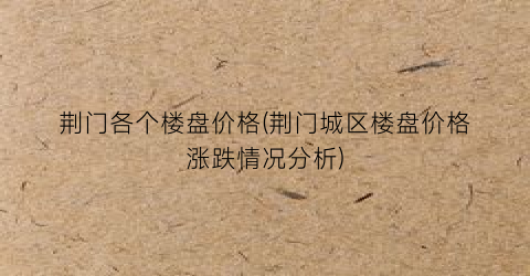 荆门各个楼盘价格(荆门城区楼盘价格涨跌情况分析)