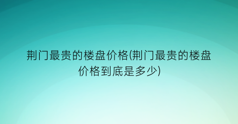 荆门最贵的楼盘价格(荆门最贵的楼盘价格到底是多少)