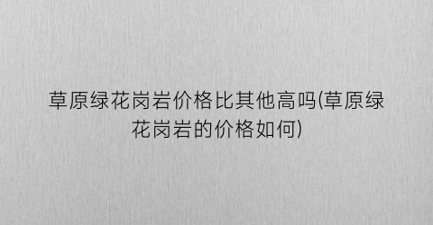 “草原绿花岗岩价格比其他高吗(草原绿花岗岩的价格如何)