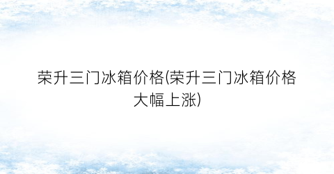荣升三门冰箱价格(荣升三门冰箱价格大幅上涨)