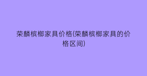 荣麟槟榔家具价格(荣麟槟榔家具的价格区间)