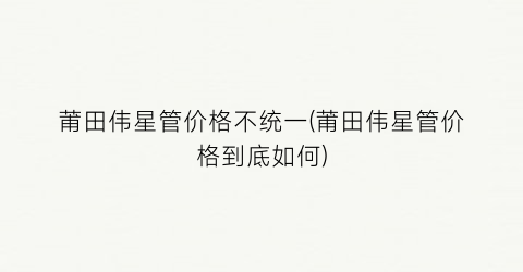 莆田伟星管价格不统一(莆田伟星管价格到底如何)