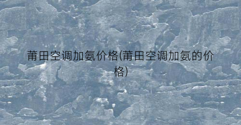 莆田空调加氨价格(莆田空调加氨的价格)