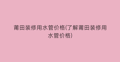 莆田装修用水管价格(了解莆田装修用水管价格)