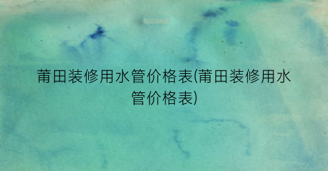 莆田装修用水管价格表(莆田装修用水管价格表)