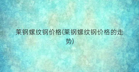 莱钢螺纹钢价格(莱钢螺纹钢价格的走势)