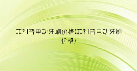 菲利普电动牙刷价格(菲利普电动牙刷价格)