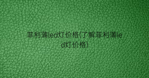 菲利蒲led灯价格(了解菲利蒲led灯价格)