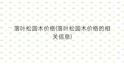 “落叶松圆木价格(落叶松圆木价格的相关信息)