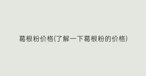 葛根粉价格(了解一下葛根粉的价格)