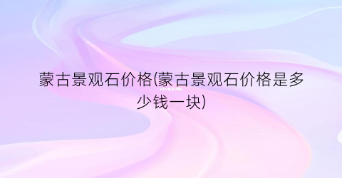 “蒙古景观石价格(蒙古景观石价格是多少钱一块)