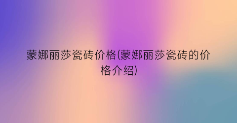 蒙娜丽莎瓷砖价格(蒙娜丽莎瓷砖的价格介绍)