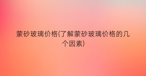 蒙砂玻璃价格(了解蒙砂玻璃价格的几个因素)
