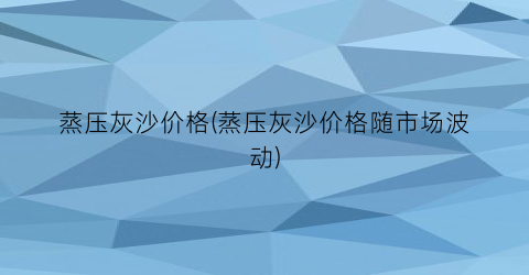 “蒸压灰沙价格(蒸压灰沙价格随市场波动)