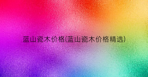 “蓝山瓷木价格(蓝山瓷木价格精选)