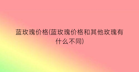 “蓝玫瑰价格(蓝玫瑰价格和其他玫瑰有什么不同)