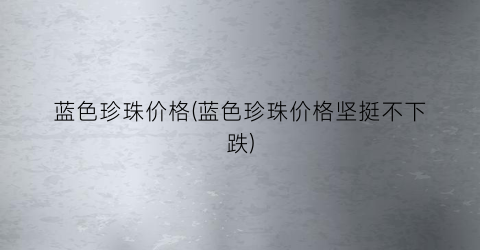 蓝色珍珠价格(蓝色珍珠价格坚挺不下跌)