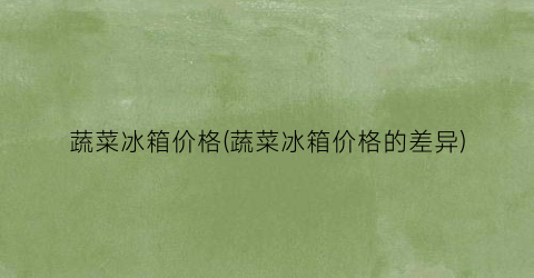 “蔬菜冰箱价格(蔬菜冰箱价格的差异)