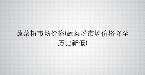 蔬菜粉市场价格(蔬菜粉市场价格降至历史新低)