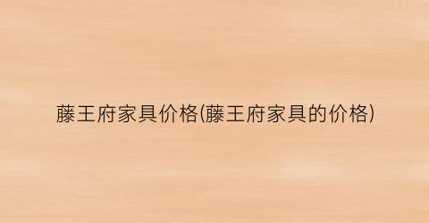 藤王府家具价格(藤王府家具的价格)
