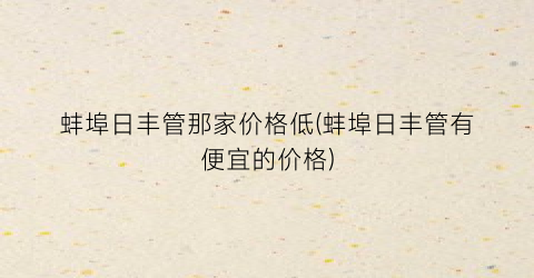 蚌埠日丰管那家价格低(蚌埠日丰管有便宜的价格)