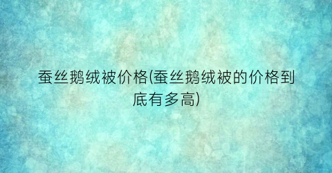 蚕丝鹅绒被价格(蚕丝鹅绒被的价格到底有多高)