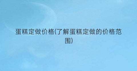 蛋糕定做价格(了解蛋糕定做的价格范围)