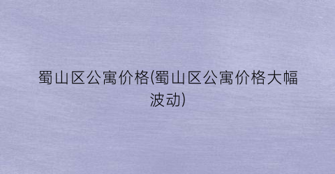 蜀山区公寓价格(蜀山区公寓价格大幅波动)
