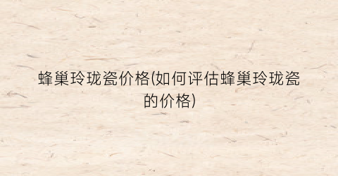 蜂巢玲珑瓷价格(如何评估蜂巢玲珑瓷的价格)