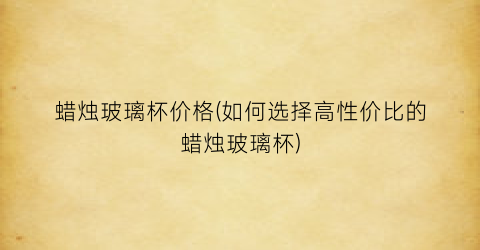 蜡烛玻璃杯价格(如何选择高性价比的蜡烛玻璃杯)