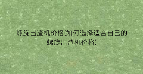 螺旋出渣机价格(如何选择适合自己的螺旋出渣机价格)