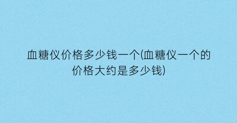 血糖仪价格多少钱一个(血糖仪一个的价格大约是多少钱)
