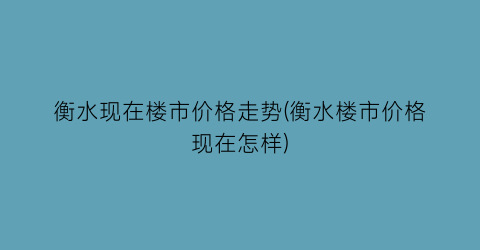 衡水现在楼市价格走势(衡水楼市价格现在怎样)