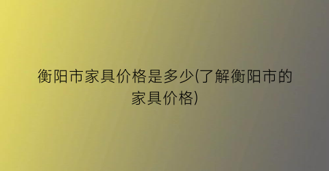 衡阳市家具价格是多少(了解衡阳市的家具价格)