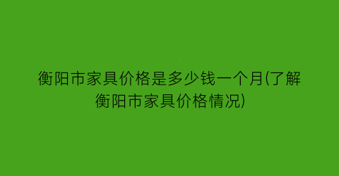 衡阳市家具价格是多少钱一个月(了解衡阳市家具价格情况)