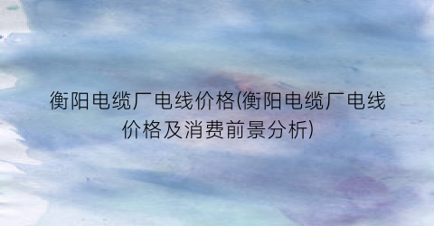 “衡阳电缆厂电线价格(衡阳电缆厂电线价格及消费前景分析)