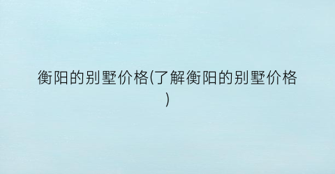 衡阳的别墅价格(了解衡阳的别墅价格)