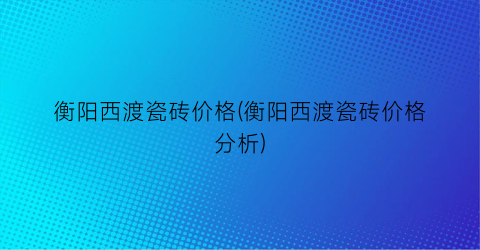 衡阳西渡瓷砖价格(衡阳西渡瓷砖价格分析)