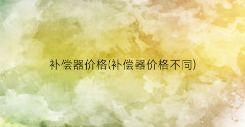补偿器价格(补偿器价格不同)