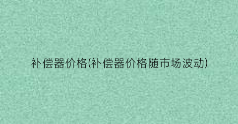 补偿器价格(补偿器价格随市场波动)